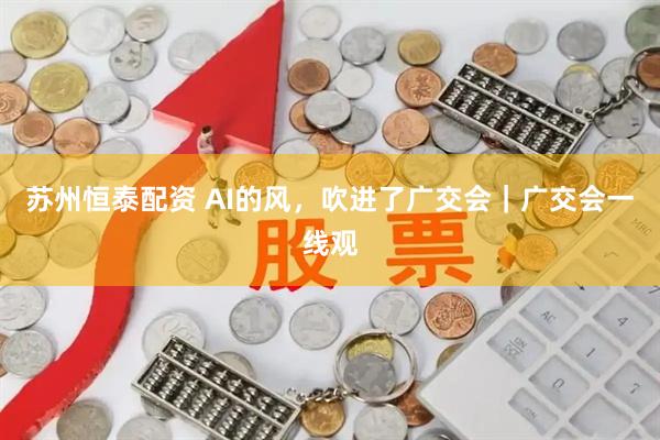 苏州恒泰配资 AI的风，吹进了广交会｜广交会一线观