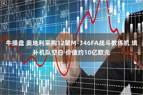 牛操盘 奥地利采购12架M-346FA战斗教练机 填补机队空白 价值约10亿欧元
