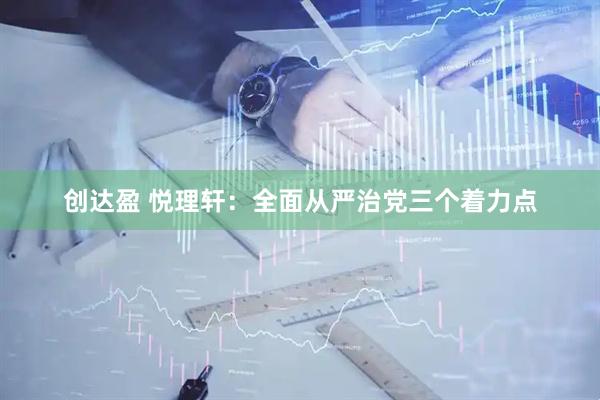 创达盈 悦理轩：全面从严治党三个着力点