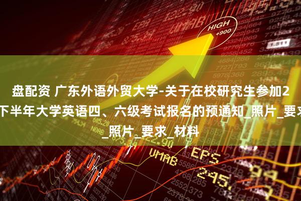 盘配资 广东外语外贸大学-关于在校研究生参加2025年下半年大学英语四、六级考试报名的预通知_照片_要求_材料