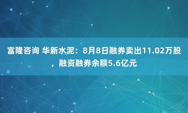 富隆咨询 华新水泥：8月8日融券卖出11.02万股，融资融券余额5.6亿元