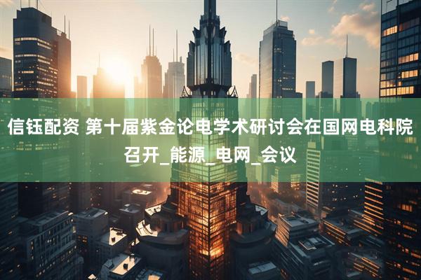 信钰配资 第十届紫金论电学术研讨会在国网电科院召开_能源_电网_会议