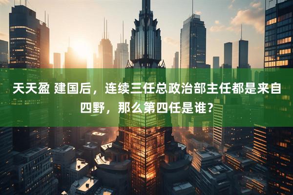 天天盈 建国后，连续三任总政治部主任都是来自四野，那么第四任是谁？