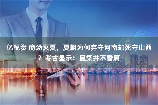 亿配资 商汤灭夏，夏朝为何弃守河南却死守山西？考古显示：夏桀并不昏庸