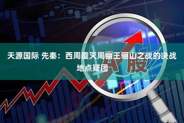 天源国际 先秦：西周覆灭周幽王骊山之战的决战地点疑团