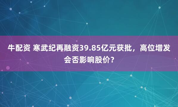 牛配资 寒武纪再融资39.85亿元获批，高位增发会否影响股价？