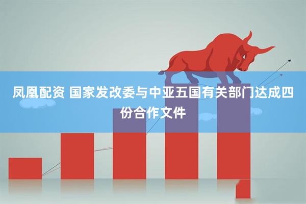 凤凰配资 国家发改委与中亚五国有关部门达成四份合作文件