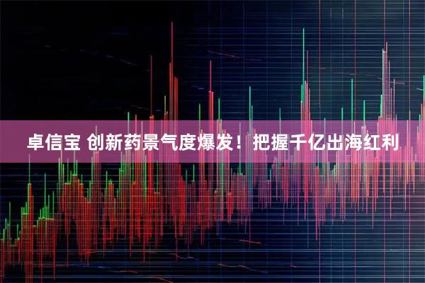 卓信宝 创新药景气度爆发！把握千亿出海红利