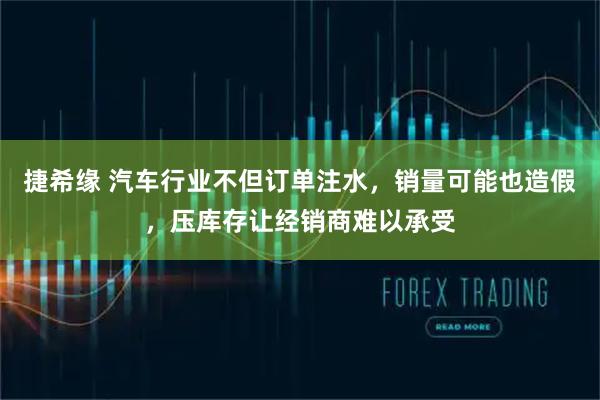 捷希缘 汽车行业不但订单注水，销量可能也造假，压库存让经销商难以承受