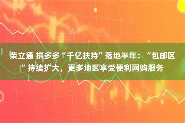 荣立通 拼多多“千亿扶持”落地半年：“包邮区”持续扩大，更多地区享受便利网购服务