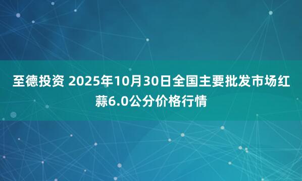 至德投资 2025年10月30日全国主要批发市场红蒜6.0公分价格行情