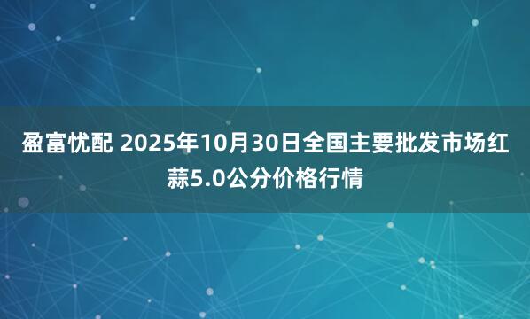 盈富忧配 2025年10月30日全国主要批发市场红蒜5.0公分价格行情