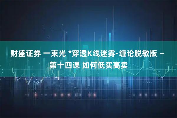 财盛证券 一束光 *穿透K线迷雾-缠论脱敏版 — 第十四课 如何低买高卖