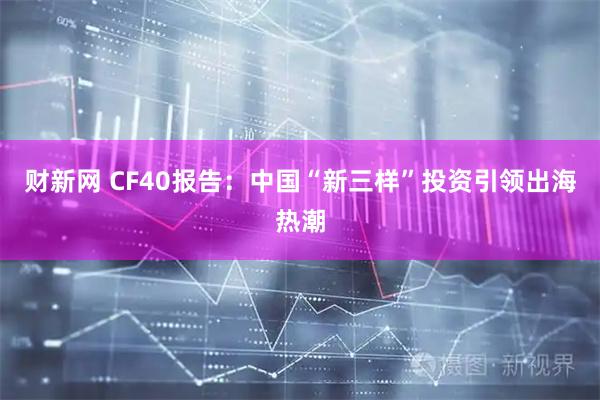 财新网 CF40报告：中国“新三样”投资引领出海热潮