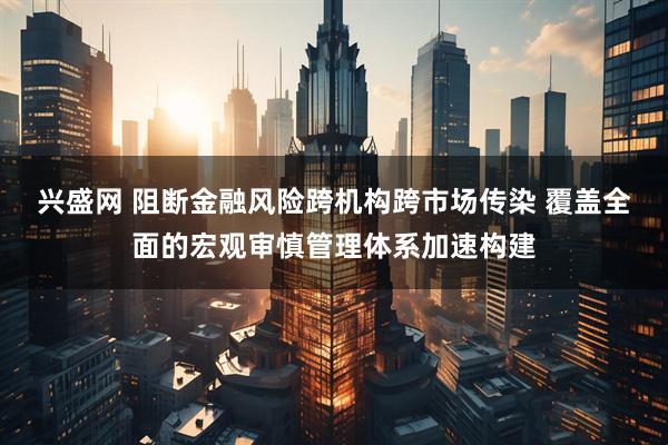 兴盛网 阻断金融风险跨机构跨市场传染 覆盖全面的宏观审慎管理体系加速构建