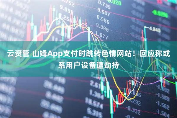 云资管 山姆App支付时跳转色情网站！回应称或系用户设备遭劫持