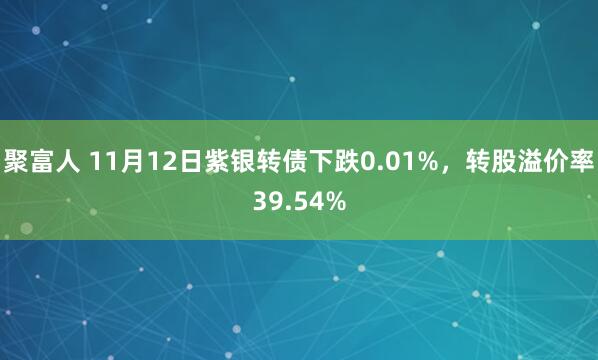 聚富人 11月12日紫银转债下跌0.01%，转股溢价率39.54%