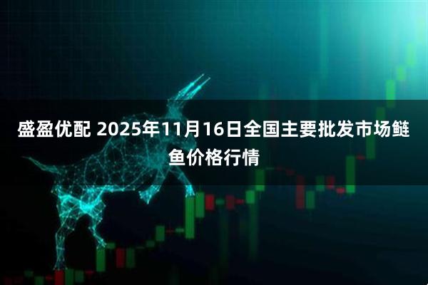 盛盈优配 2025年11月16日全国主要批发市场鲢鱼价格行情