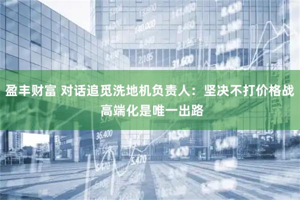 盈丰财富 对话追觅洗地机负责人：坚决不打价格战 高端化是唯一出路