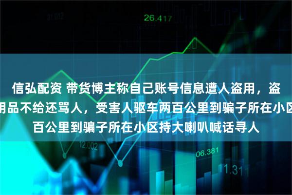 信弘配资 带货博主称自己账号信息遭人盗用，盗用者向商家索要试用品不给还骂人，受害人驱车两百公里到骗子所在小区持大喇叭喊话寻人