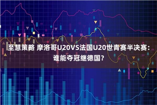 至慧策略 摩洛哥U20VS法国U20世青赛半决赛：谁能夺冠继德国？
