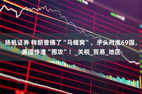 扬帆证券 特朗普捅了“马蜂窝”，矛头对准69国，美国惨遭“围攻”！_关税_贸易_地区
