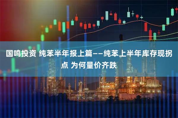 国鸣投资 纯苯半年报上篇——纯苯上半年库存现拐点 为何量价齐跌